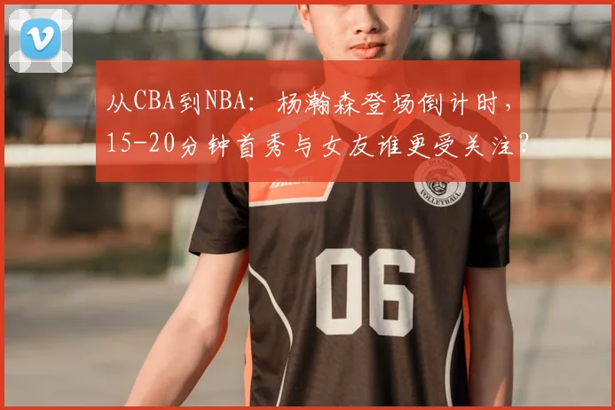 从CBA到NBA:杨瀚森登场倒计时,15-20分钟首秀与女友谁更受关注?