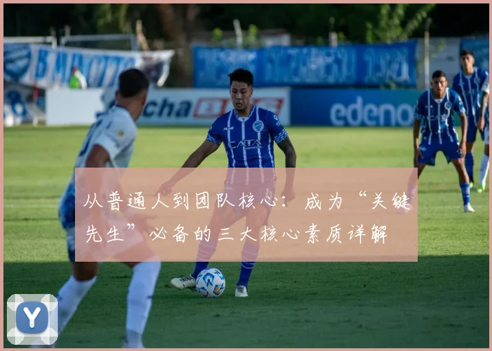 从普通人到团队核心：成为“关键先生”必备的三大核心素质详解