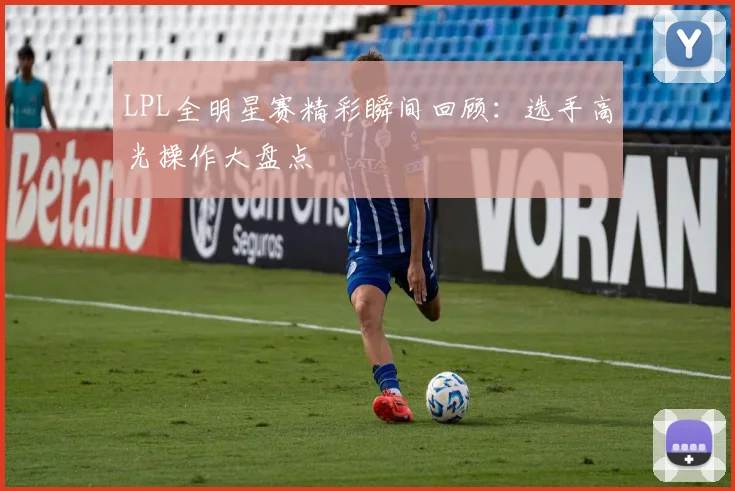 LPL全明星赛精彩瞬间回顾：选手高光操作大盘点