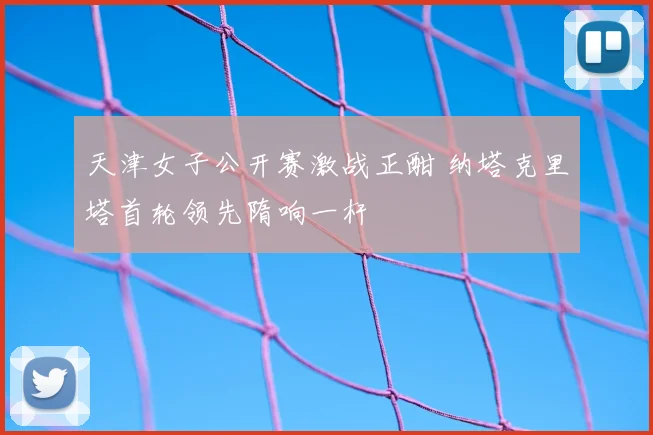 天津女子公开赛激战正酣 纳塔克里塔首轮领先隋响一杆