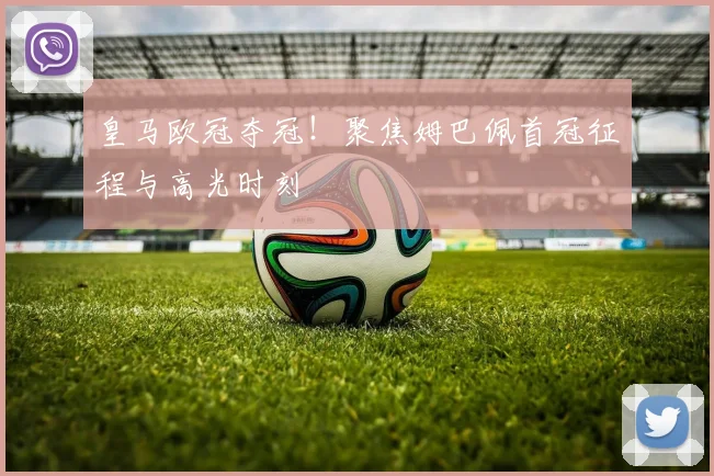 皇马欧冠夺冠!聚焦姆巴佩首冠征程与高光时刻