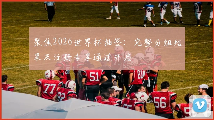 聚焦2026世界杯抽签：完整分组结果及注册专享通道开启