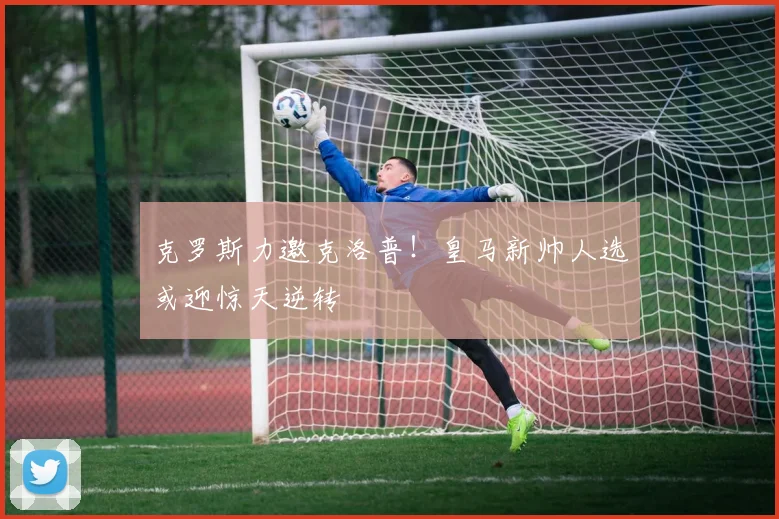 克罗斯力邀克洛普！皇马新帅人选或迎惊天逆转
