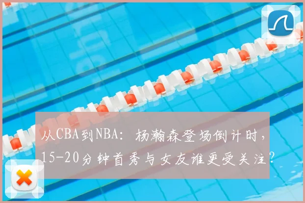 从CBA到NBA：杨瀚森登场倒计时，15-20分钟首秀与女友谁更受关注？