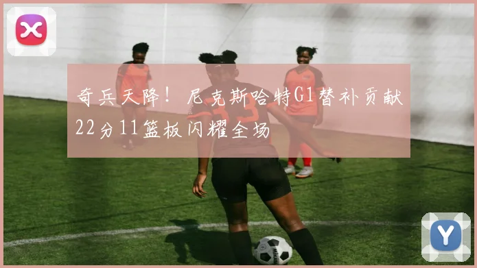 奇兵天降!尼克斯哈特G1替补贡献22分11篮板闪耀全场