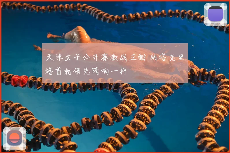 天津女子公开赛激战正酣 纳塔克里塔首轮领先隋响一杆