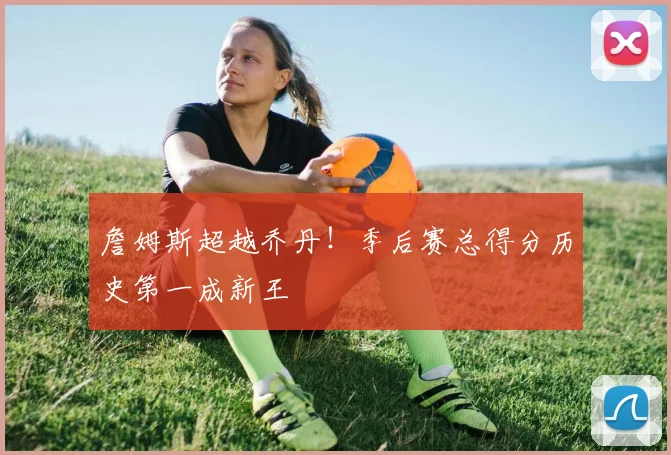 詹姆斯超越乔丹!季后赛总得分历史第一成新王