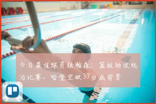今日最佳球员杨瀚森：篮板助攻统治比赛，哈登空砍37分成背景