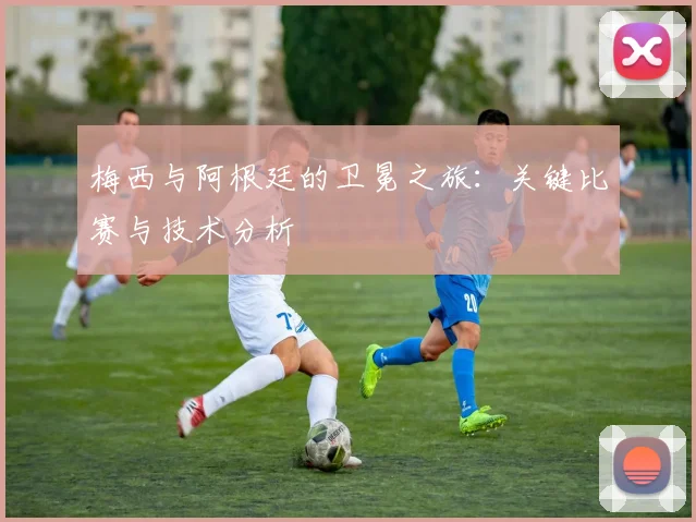 梅西与阿根廷的卫冕之旅:关键比赛与技术分析
