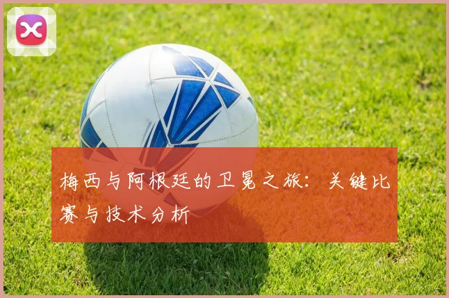 梅西与阿根廷的卫冕之旅:关键比赛与技术分析