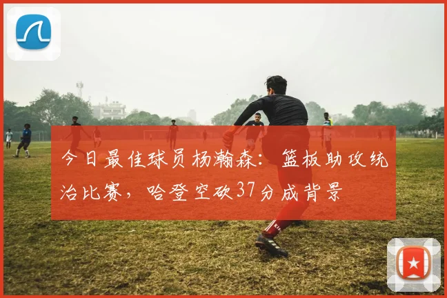 今日最佳球员杨瀚森:篮板助攻统治比赛,哈登空砍37分成背景