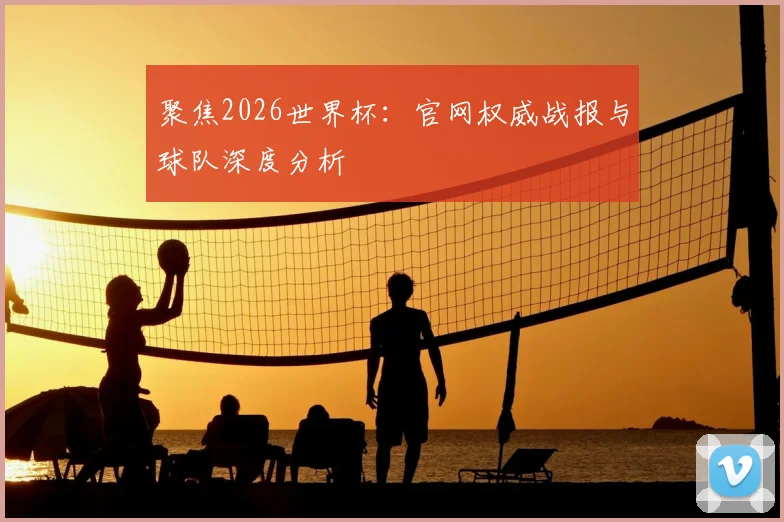 聚焦2026世界杯：官网权威战报与球队深度分析