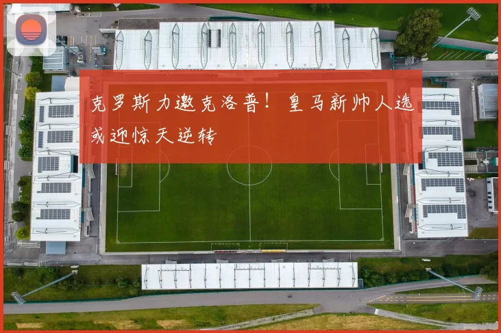 克罗斯力邀克洛普！皇马新帅人选或迎惊天逆转